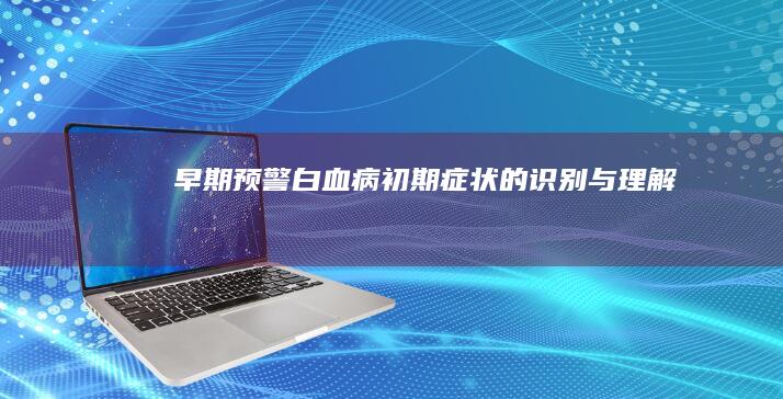 早期预警：白血病初期症状的识别与理解